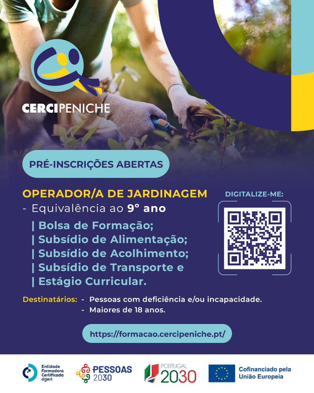 Cartaz de divulgação da formação de Operador/a de Jardinagem da Cercipeniche. Na parte superior, vê-se uma pessoa a trabalhar na jardinagem, com luvas e ferramentas, rodeada de plantas. Sobre a imagem estão o logótipo da Cercipeniche e elementos gráficos nas cores azul, amarelo e azul-turquesa. Abaixo, sobre fundo azul-escuro, estão indicadas as informações da formação, os apoios disponíveis, os destinatários e um código QR para pré-inscrição. Na parte inferior encontram-se os logótipos da entidade formadora certificada DGERT, Pessoas 2030, Portugal 2030 e União Europeia. O cartaz indica que a formação tem equivalência ao 9.º ano.